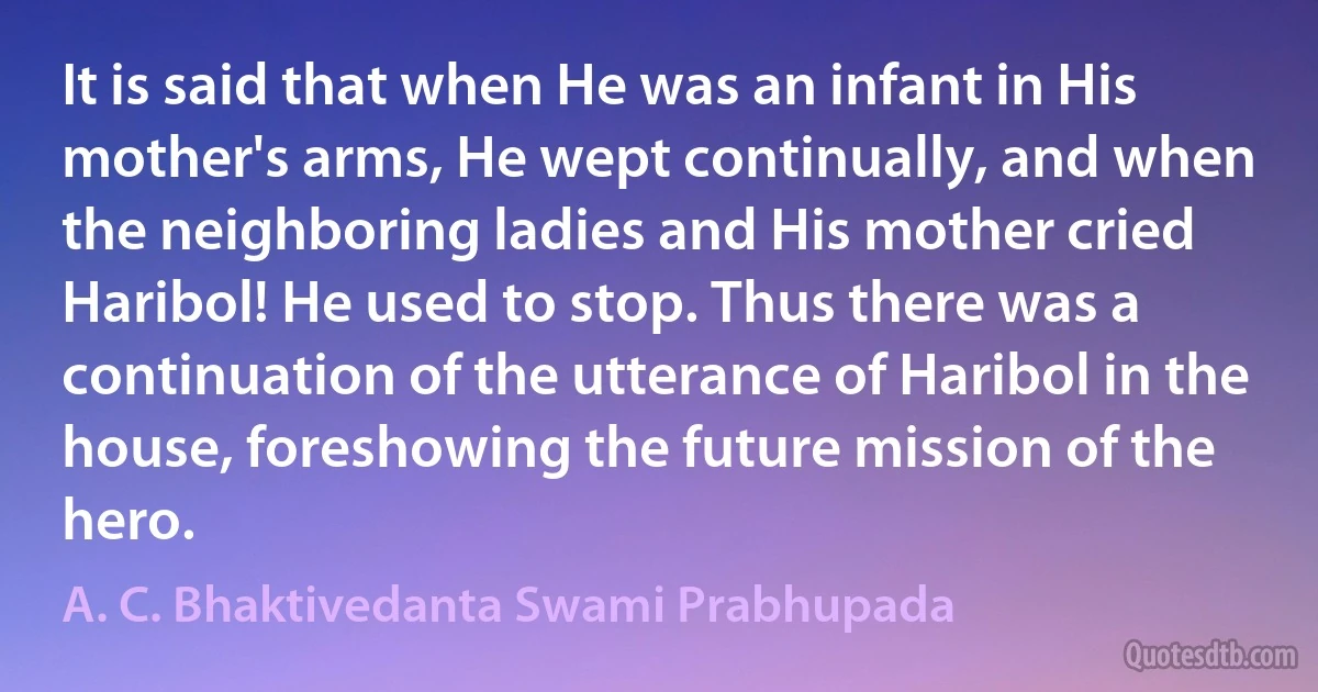 It is said that when He was an infant in His mother's arms, He wept continually, and when the neighboring ladies and His mother cried Haribol! He used to stop. Thus there was a continuation of the utterance of Haribol in the house, foreshowing the future mission of the hero. (A. C. Bhaktivedanta Swami Prabhupada)