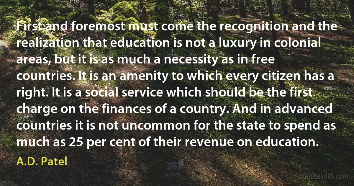 First and foremost must come the recognition and the realization that education is not a luxury in colonial areas, but it is as much a necessity as in free countries. It is an amenity to which every citizen has a right. It is a social service which should be the first charge on the finances of a country. And in advanced countries it is not uncommon for the state to spend as much as 25 per cent of their revenue on education. (A.D. Patel)