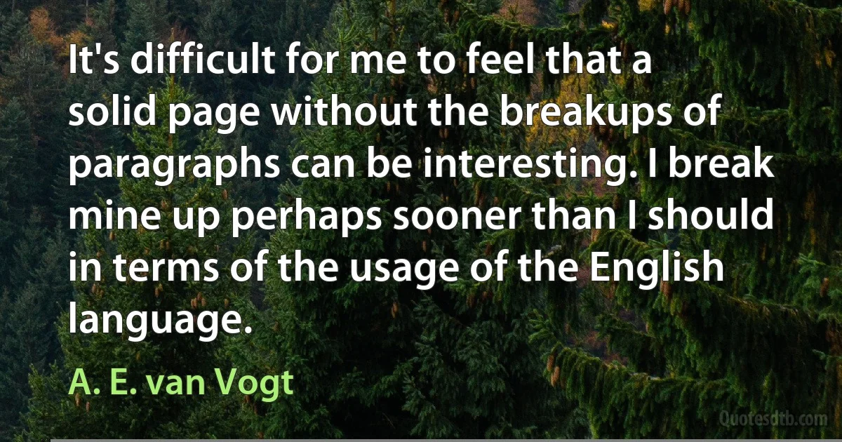 It's difficult for me to feel that a solid page without the breakups of paragraphs can be interesting. I break mine up perhaps sooner than I should in terms of the usage of the English language. (A. E. van Vogt)