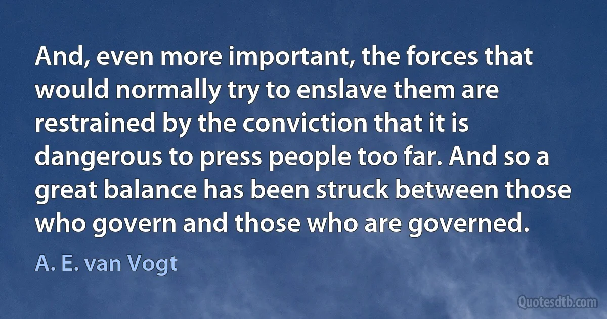 And, even more important, the forces that would normally try to enslave them are restrained by the conviction that it is dangerous to press people too far. And so a great balance has been struck between those who govern and those who are governed. (A. E. van Vogt)