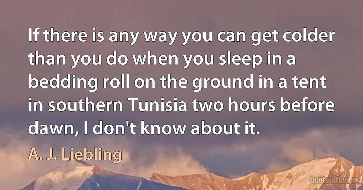 If there is any way you can get colder than you do when you sleep in a bedding roll on the ground in a tent in southern Tunisia two hours before dawn, I don't know about it. (A. J. Liebling)