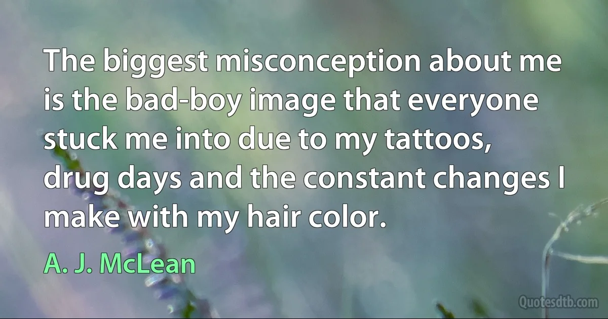 The biggest misconception about me is the bad-boy image that everyone stuck me into due to my tattoos, drug days and the constant changes I make with my hair color. (A. J. McLean)