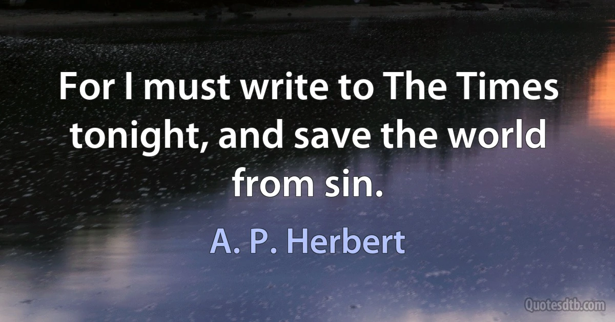 For I must write to The Times tonight, and save the world from sin. (A. P. Herbert)