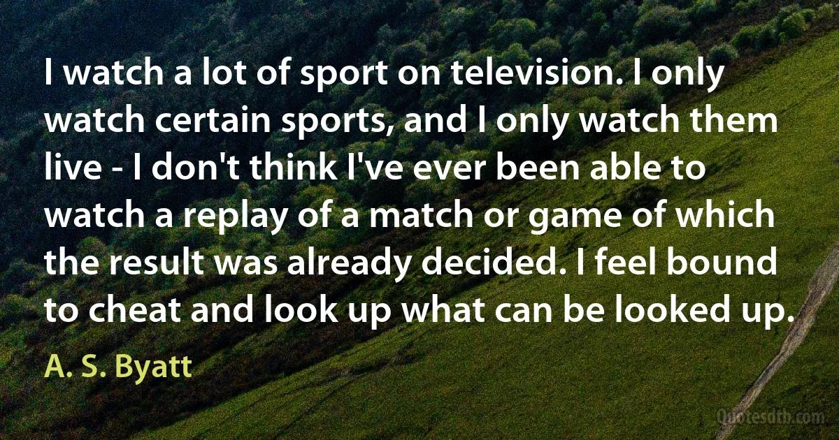 I watch a lot of sport on television. I only watch certain sports, and I only watch them live - I don't think I've ever been able to watch a replay of a match or game of which the result was already decided. I feel bound to cheat and look up what can be looked up. (A. S. Byatt)