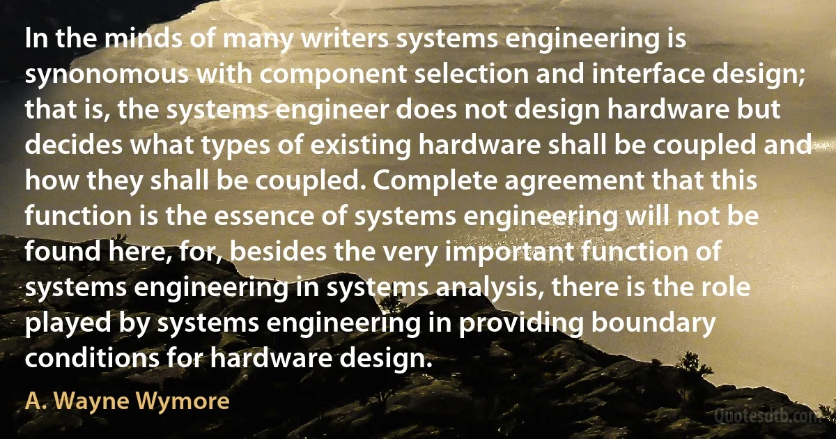 In the minds of many writers systems engineering is synonomous with component selection and interface design; that is, the systems engineer does not design hardware but decides what types of existing hardware shall be coupled and how they shall be coupled. Complete agreement that this function is the essence of systems engineering will not be found here, for, besides the very important function of systems engineering in systems analysis, there is the role played by systems engineering in providing boundary conditions for hardware design. (A. Wayne Wymore)