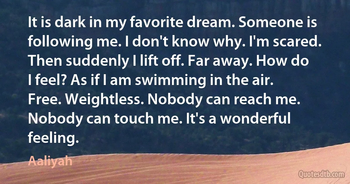 It is dark in my favorite dream. Someone is following me. I don't know why. I'm scared. Then suddenly I lift off. Far away. How do I feel? As if I am swimming in the air. Free. Weightless. Nobody can reach me. Nobody can touch me. It's a wonderful feeling. (Aaliyah)