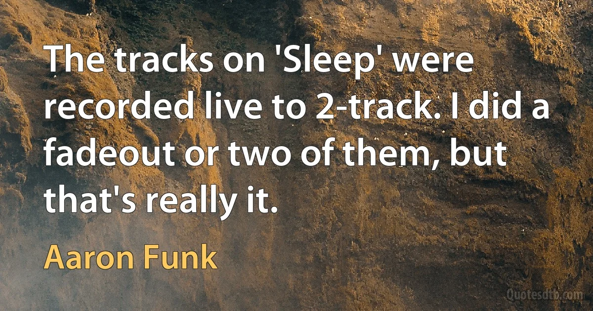 The tracks on 'Sleep' were recorded live to 2-track. I did a fadeout or two of them, but that's really it. (Aaron Funk)