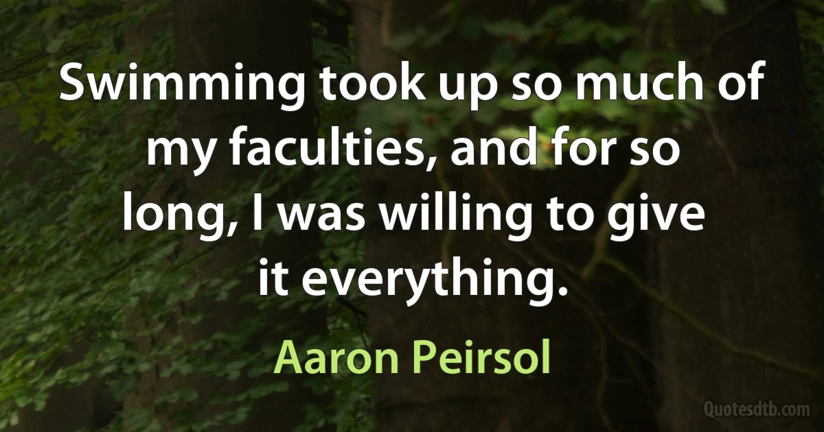 Swimming took up so much of my faculties, and for so long, I was willing to give it everything. (Aaron Peirsol)