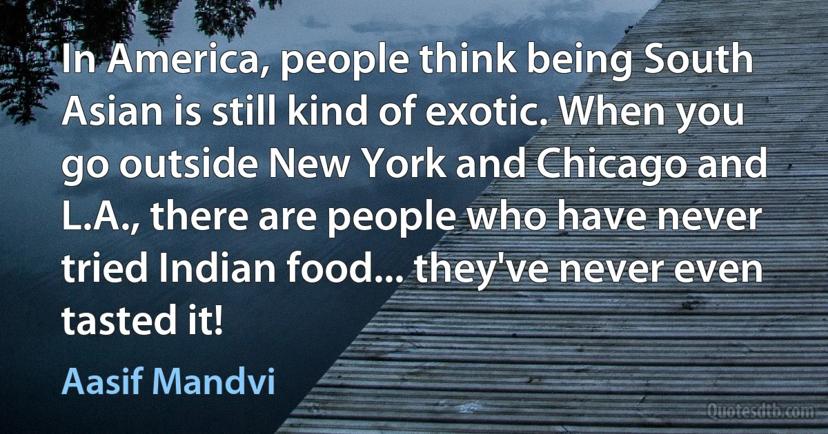 In America, people think being South Asian is still kind of exotic. When you go outside New York and Chicago and L.A., there are people who have never tried Indian food... they've never even tasted it! (Aasif Mandvi)