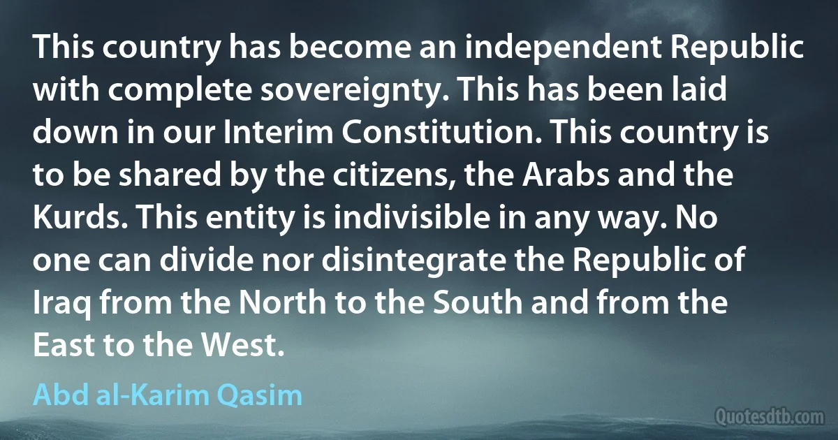 This country has become an independent Republic with complete sovereignty. This has been laid down in our Interim Constitution. This country is to be shared by the citizens, the Arabs and the Kurds. This entity is indivisible in any way. No one can divide nor disintegrate the Republic of Iraq from the North to the South and from the East to the West. (Abd al-Karim Qasim)