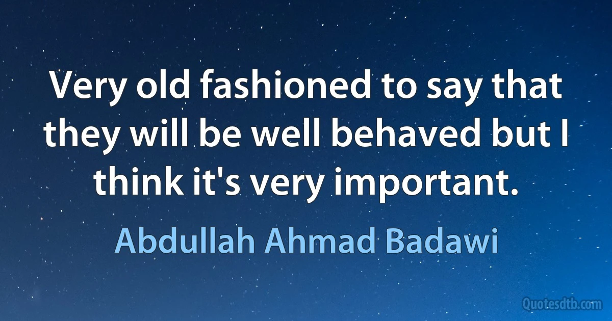 Very old fashioned to say that they will be well behaved but I think it's very important. (Abdullah Ahmad Badawi)