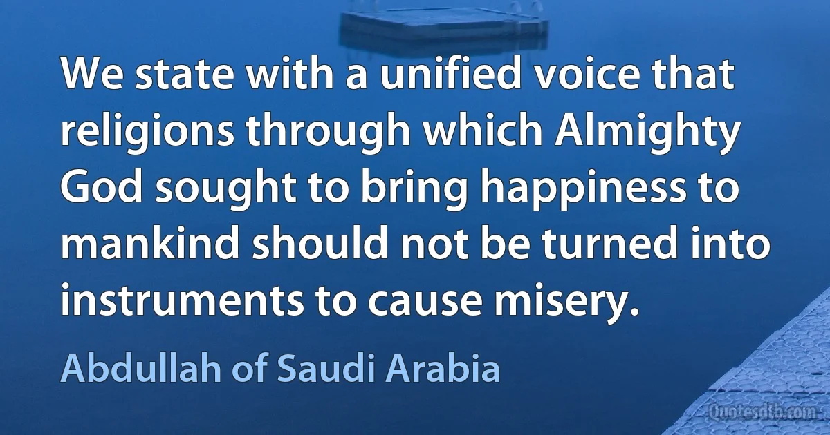 We state with a unified voice that religions through which Almighty God sought to bring happiness to mankind should not be turned into instruments to cause misery. (Abdullah of Saudi Arabia)