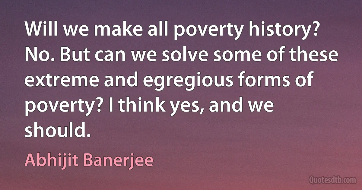 Will we make all poverty history? No. But can we solve some of these extreme and egregious forms of poverty? I think yes, and we should. (Abhijit Banerjee)