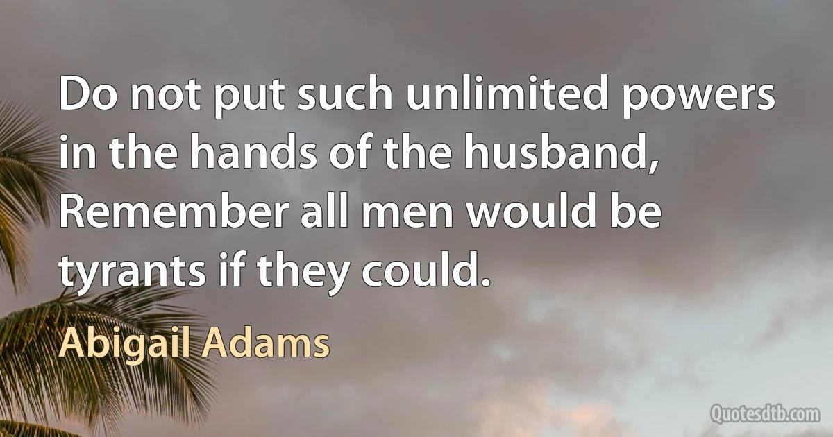 Do not put such unlimited powers in the hands of the husband, Remember all men would be tyrants if they could. (Abigail Adams)