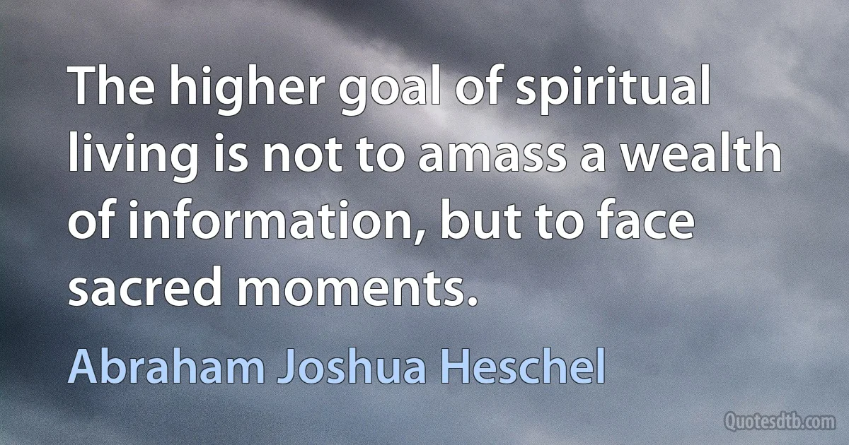 The higher goal of spiritual living is not to amass a wealth of information, but to face sacred moments. (Abraham Joshua Heschel)