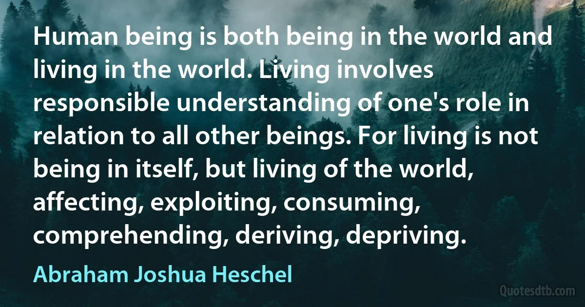 Human being is both being in the world and living in the world. Living involves responsible understanding of one's role in relation to all other beings. For living is not being in itself, but living of the world, affecting, exploiting, consuming, comprehending, deriving, depriving. (Abraham Joshua Heschel)