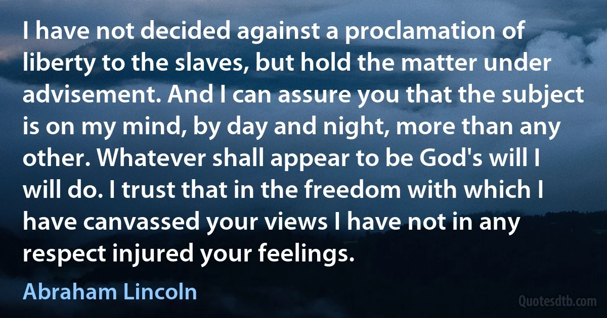 I have not decided against a proclamation of liberty to the slaves, but hold the matter under advisement. And I can assure you that the subject is on my mind, by day and night, more than any other. Whatever shall appear to be God's will I will do. I trust that in the freedom with which I have canvassed your views I have not in any respect injured your feelings. (Abraham Lincoln)