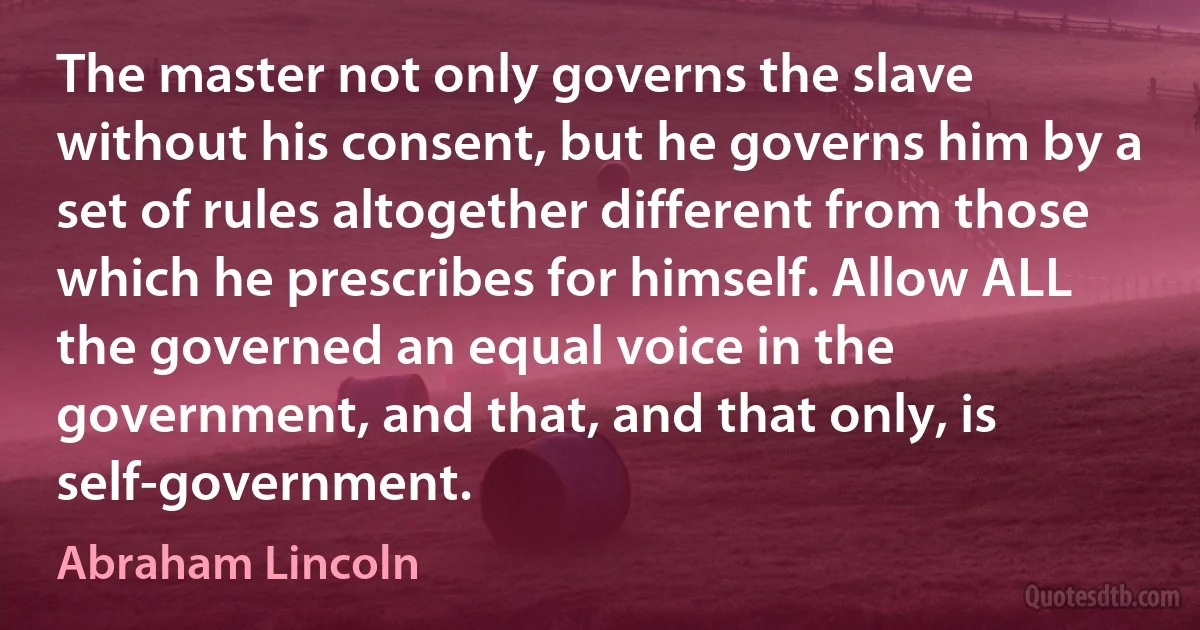 The master not only governs the slave without his consent, but he governs him by a set of rules altogether different from those which he prescribes for himself. Allow ALL the governed an equal voice in the government, and that, and that only, is self-government. (Abraham Lincoln)