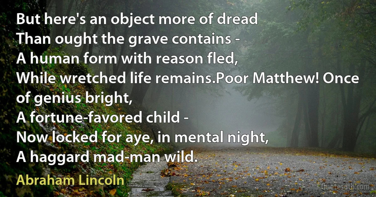 But here's an object more of dread
Than ought the grave contains -
A human form with reason fled,
While wretched life remains.Poor Matthew! Once of genius bright,
A fortune-favored child -
Now locked for aye, in mental night,
A haggard mad-man wild. (Abraham Lincoln)