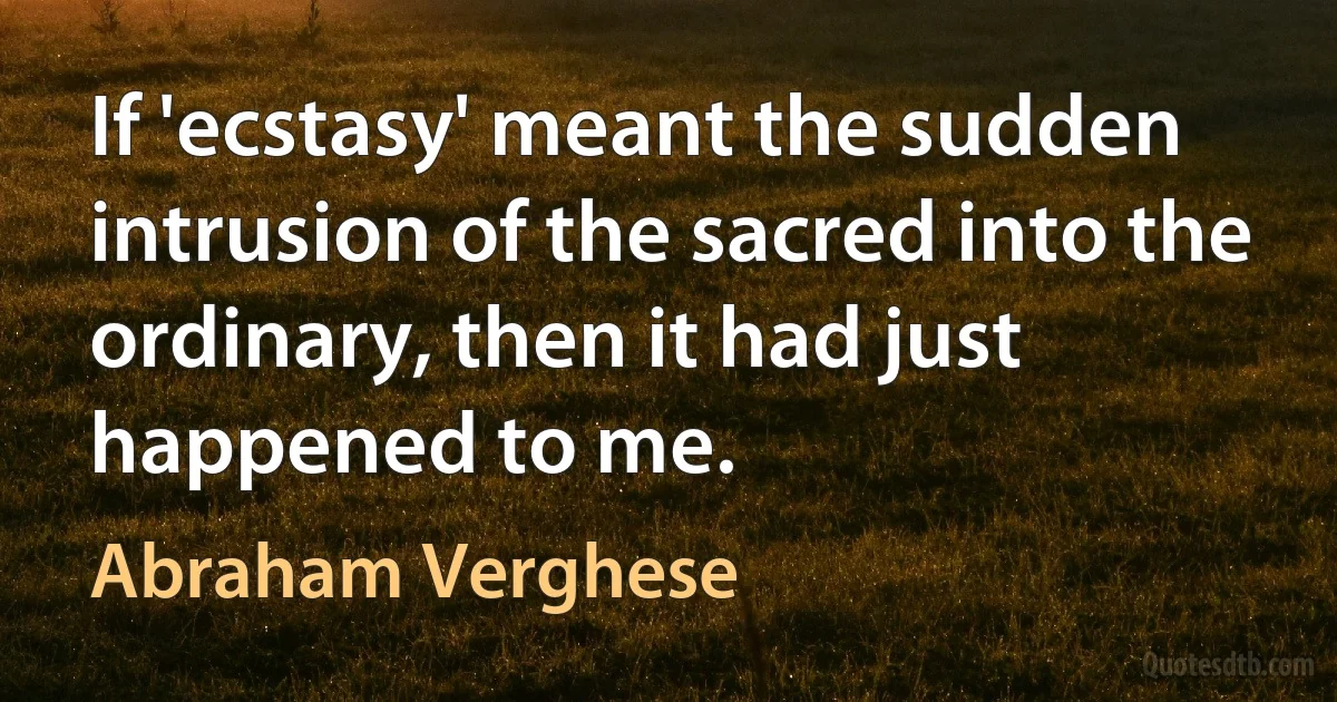 If 'ecstasy' meant the sudden intrusion of the sacred into the ordinary, then it had just happened to me. (Abraham Verghese)