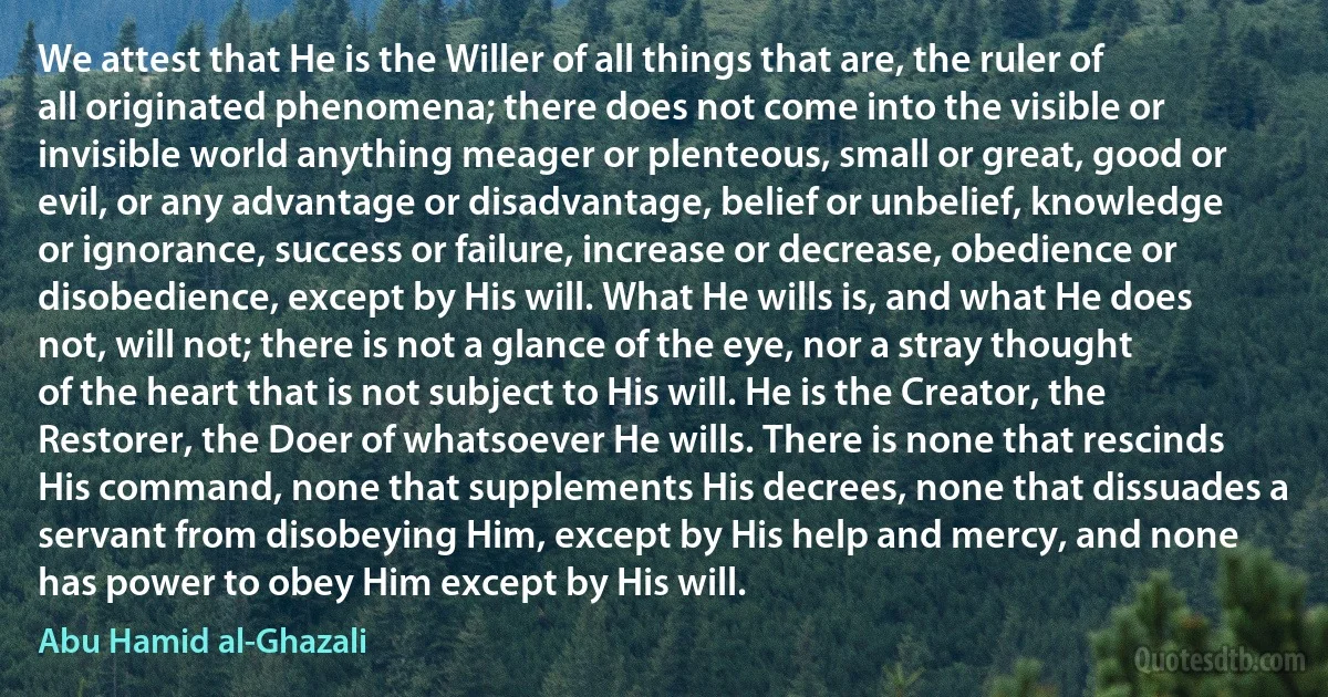 We attest that He is the Willer of all things that are, the ruler of all originated phenomena; there does not come into the visible or invisible world anything meager or plenteous, small or great, good or evil, or any advantage or disadvantage, belief or unbelief, knowledge or ignorance, success or failure, increase or decrease, obedience or disobedience, except by His will. What He wills is, and what He does not, will not; there is not a glance of the eye, nor a stray thought of the heart that is not subject to His will. He is the Creator, the Restorer, the Doer of whatsoever He wills. There is none that rescinds His command, none that supplements His decrees, none that dissuades a servant from disobeying Him, except by His help and mercy, and none has power to obey Him except by His will. (Abu Hamid al-Ghazali)