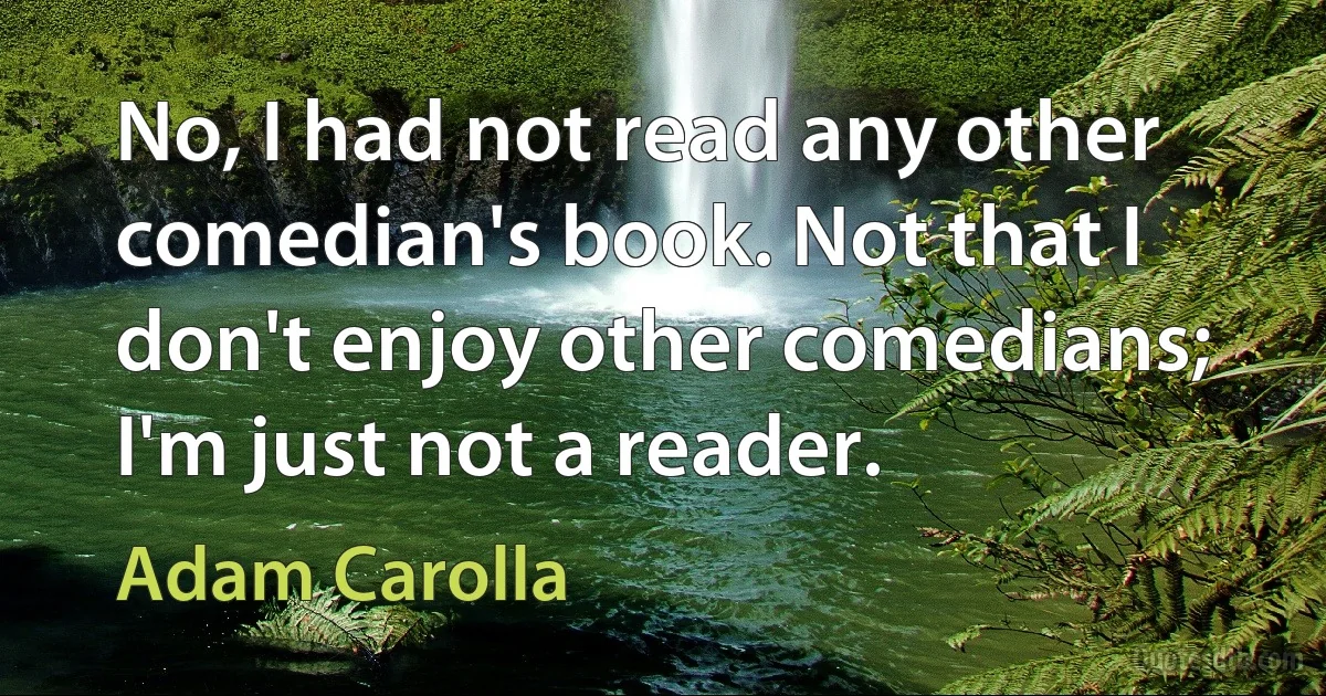 No, I had not read any other comedian's book. Not that I don't enjoy other comedians; I'm just not a reader. (Adam Carolla)