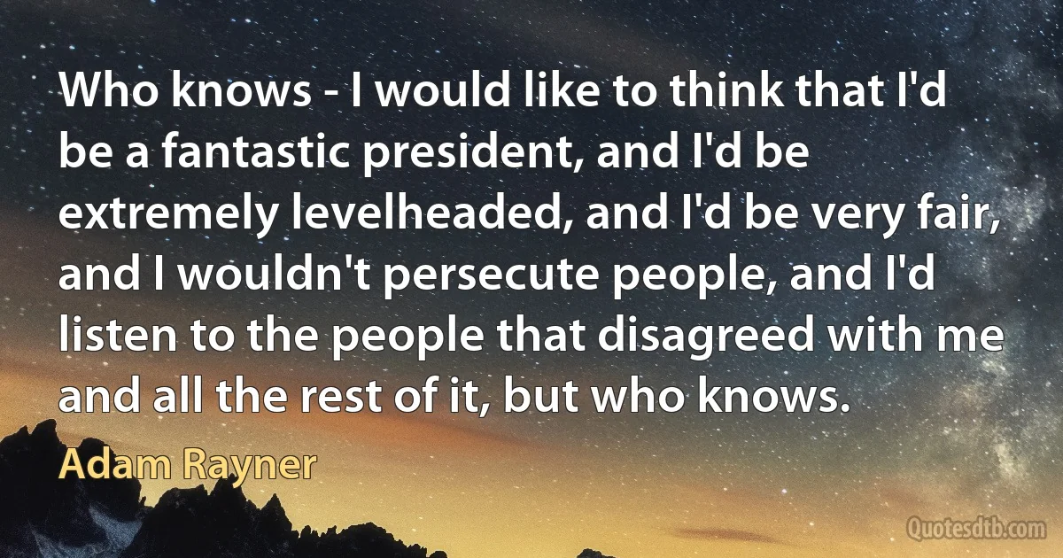 Who knows - I would like to think that I'd be a fantastic president, and I'd be extremely levelheaded, and I'd be very fair, and I wouldn't persecute people, and I'd listen to the people that disagreed with me and all the rest of it, but who knows. (Adam Rayner)