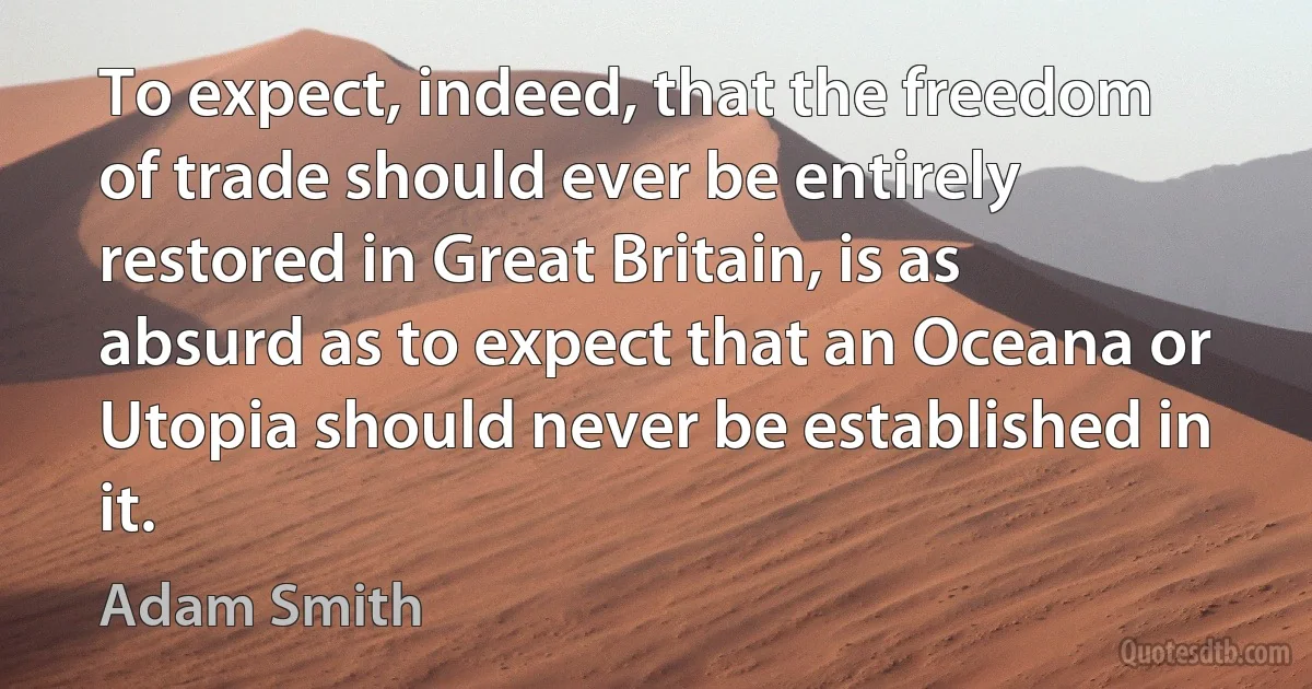 To expect, indeed, that the freedom of trade should ever be entirely restored in Great Britain, is as absurd as to expect that an Oceana or Utopia should never be established in it. (Adam Smith)