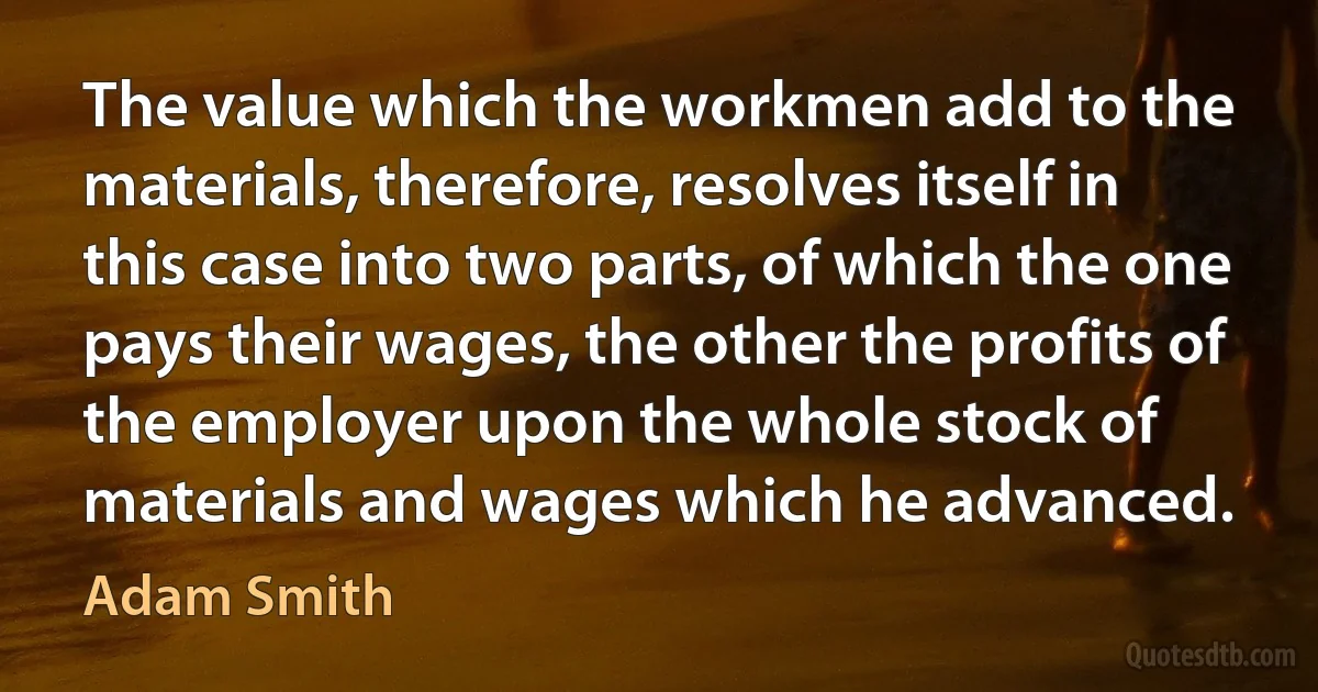 The value which the workmen add to the materials, therefore, resolves itself in this case into two parts, of which the one pays their wages, the other the profits of the employer upon the whole stock of materials and wages which he advanced. (Adam Smith)