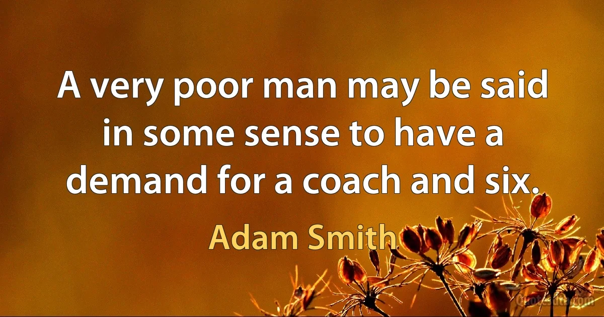 A very poor man may be said in some sense to have a demand for a coach and six. (Adam Smith)