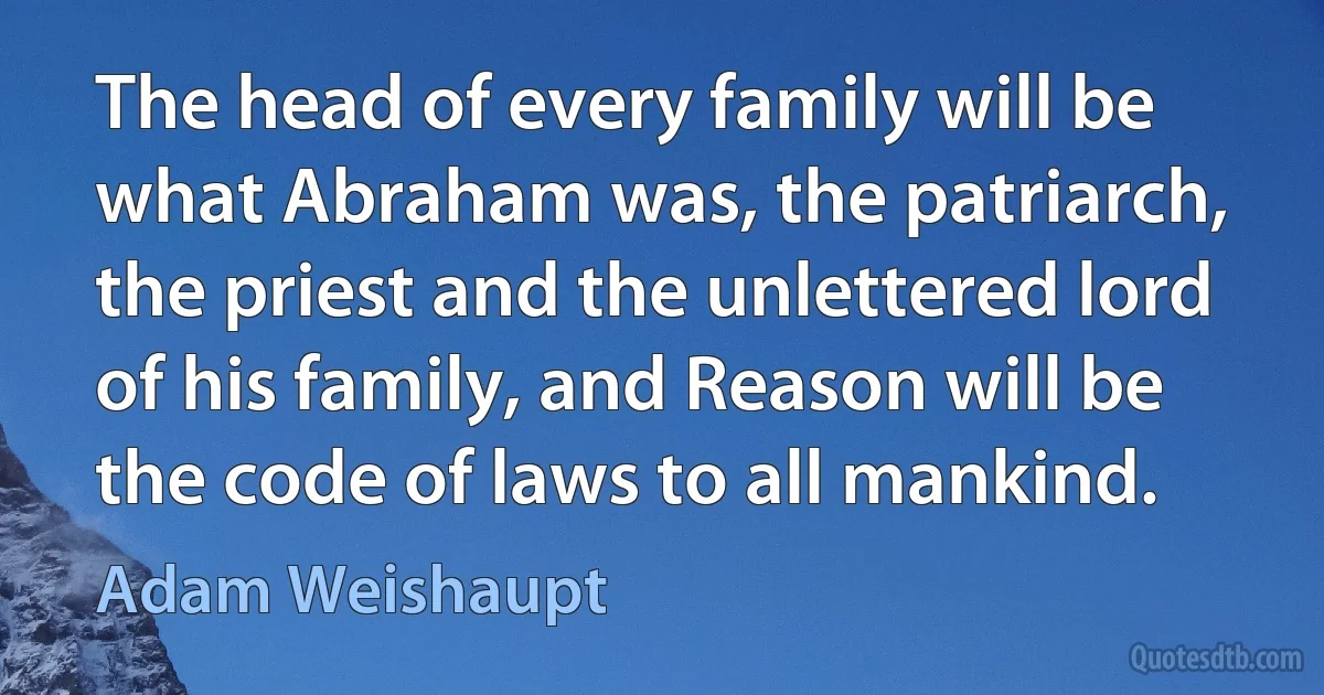 The head of every family will be what Abraham was, the patriarch, the priest and the unlettered lord of his family, and Reason will be the code of laws to all mankind. (Adam Weishaupt)