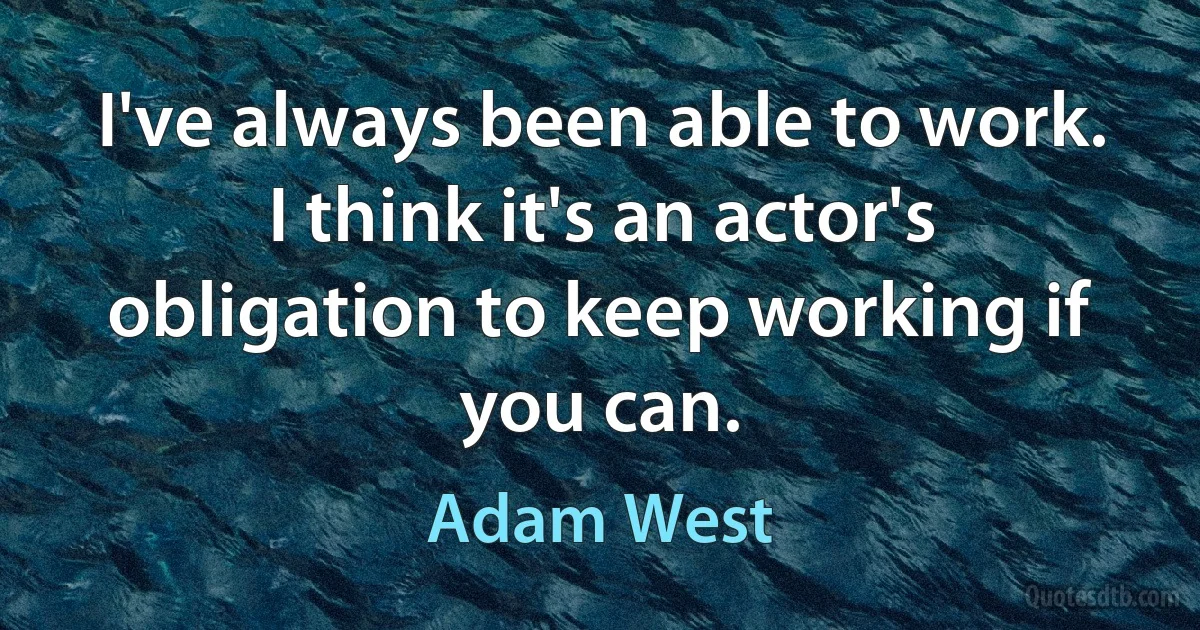 I've always been able to work. I think it's an actor's obligation to keep working if you can. (Adam West)