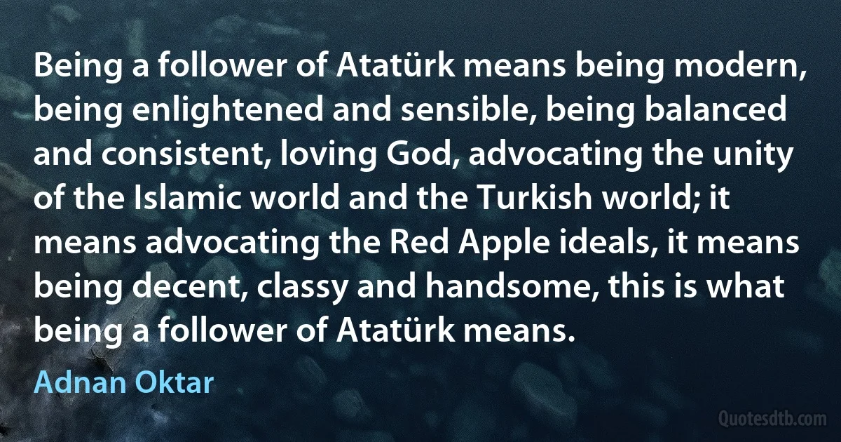 Being a follower of Atatürk means being modern, being enlightened and sensible, being balanced and consistent, loving God, advocating the unity of the Islamic world and the Turkish world; it means advocating the Red Apple ideals, it means being decent, classy and handsome, this is what being a follower of Atatürk means. (Adnan Oktar)