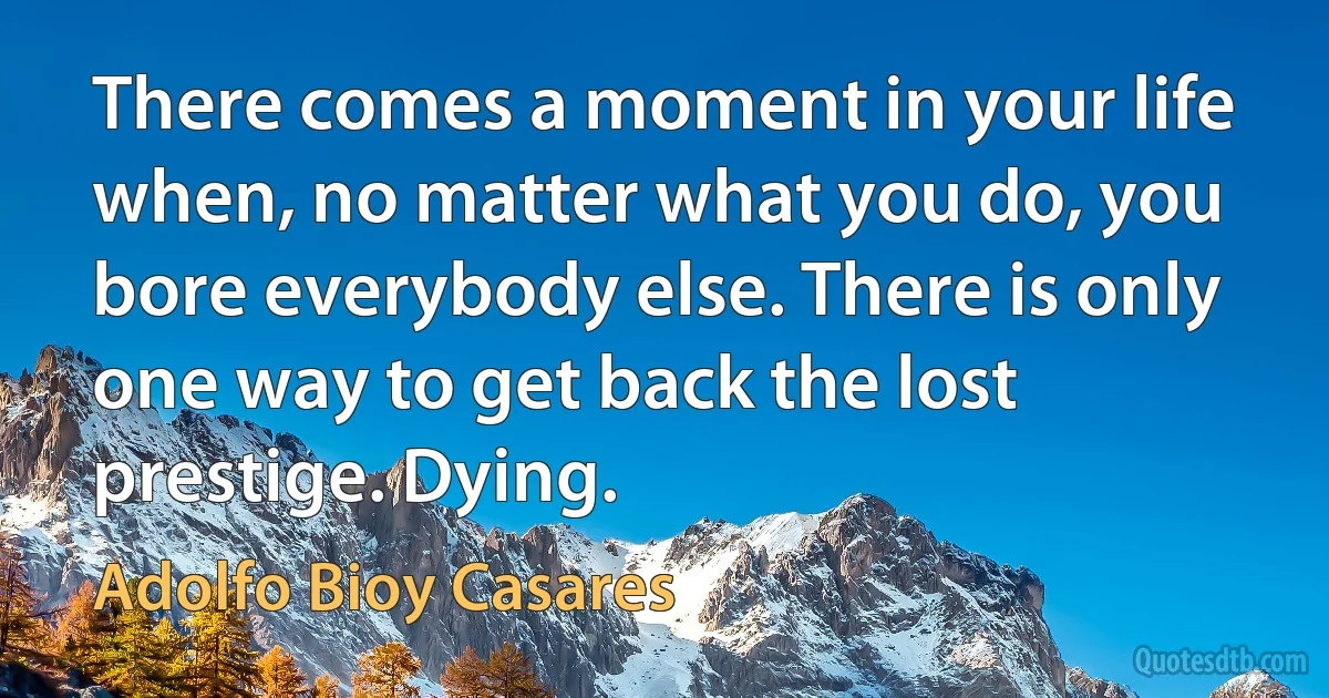 There comes a moment in your life when, no matter what you do, you bore everybody else. There is only one way to get back the lost prestige. Dying. (Adolfo Bioy Casares)