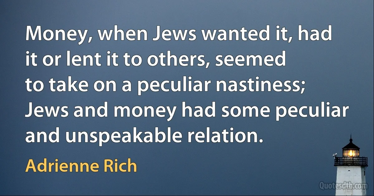 Money, when Jews wanted it, had it or lent it to others, seemed to take on a peculiar nastiness; Jews and money had some peculiar and unspeakable relation. (Adrienne Rich)