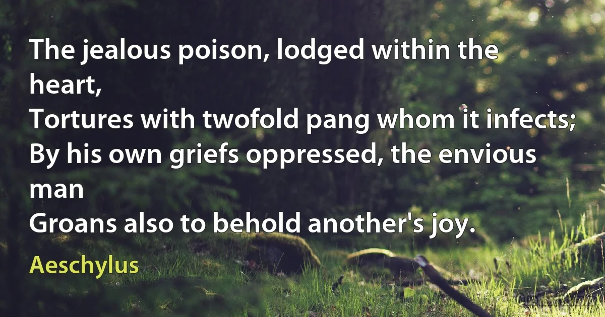 The jealous poison, lodged within the heart,
Tortures with twofold pang whom it infects;
By his own griefs oppressed, the envious man
Groans also to behold another's joy. (Aeschylus)