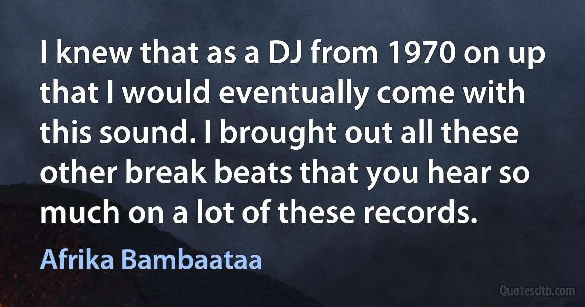 I knew that as a DJ from 1970 on up that I would eventually come with this sound. I brought out all these other break beats that you hear so much on a lot of these records. (Afrika Bambaataa)