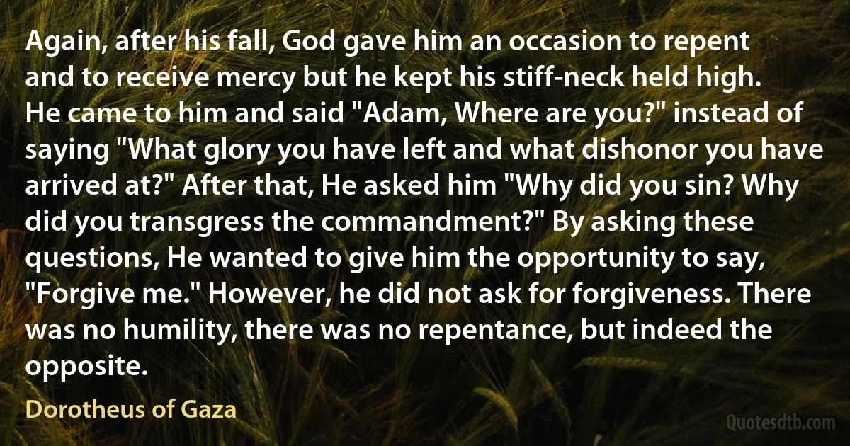 Again, after his fall, God gave him an occasion to repent and to receive mercy but he kept his stiff-neck held high. He came to him and said "Adam, Where are you?" instead of saying "What glory you have left and what dishonor you have arrived at?" After that, He asked him "Why did you sin? Why did you transgress the commandment?" By asking these questions, He wanted to give him the opportunity to say, "Forgive me." However, he did not ask for forgiveness. There was no humility, there was no repentance, but indeed the opposite. (Dorotheus of Gaza)