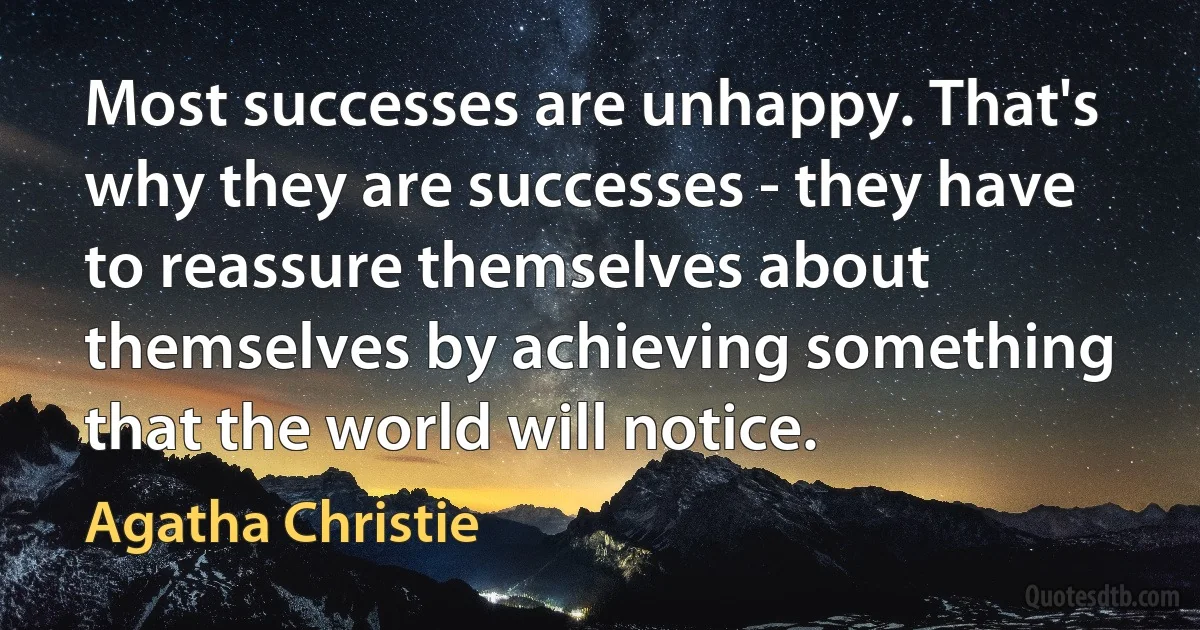 Most successes are unhappy. That's why they are successes - they have to reassure themselves about themselves by achieving something that the world will notice. (Agatha Christie)