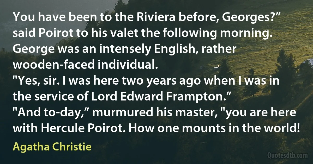 You have been to the Riviera before, Georges?” said Poirot to his valet the following morning.
George was an intensely English, rather wooden-faced individual.
"Yes, sir. I was here two years ago when I was in the service of Lord Edward Frampton.”
"And to-day,” murmured his master, "you are here with Hercule Poirot. How one mounts in the world! (Agatha Christie)