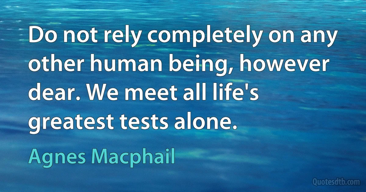 Do not rely completely on any other human being, however dear. We meet all life's greatest tests alone. (Agnes Macphail)