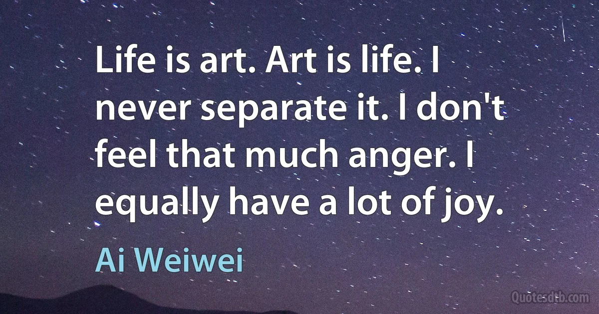 Life is art. Art is life. I never separate it. I don't feel that much anger. I equally have a lot of joy. (Ai Weiwei)