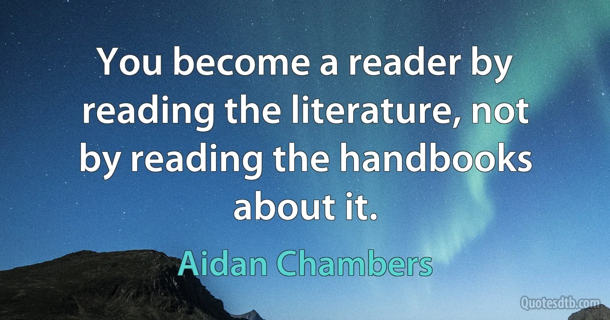 You become a reader by reading the literature, not by reading the handbooks about it. (Aidan Chambers)