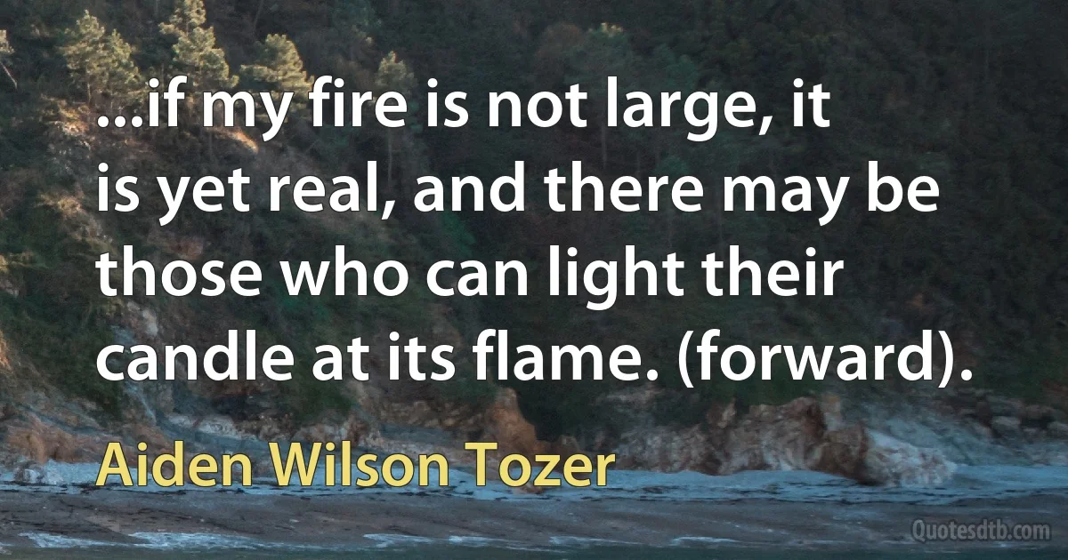 ...if my fire is not large, it is yet real, and there may be those who can light their candle at its flame. (forward). (Aiden Wilson Tozer)