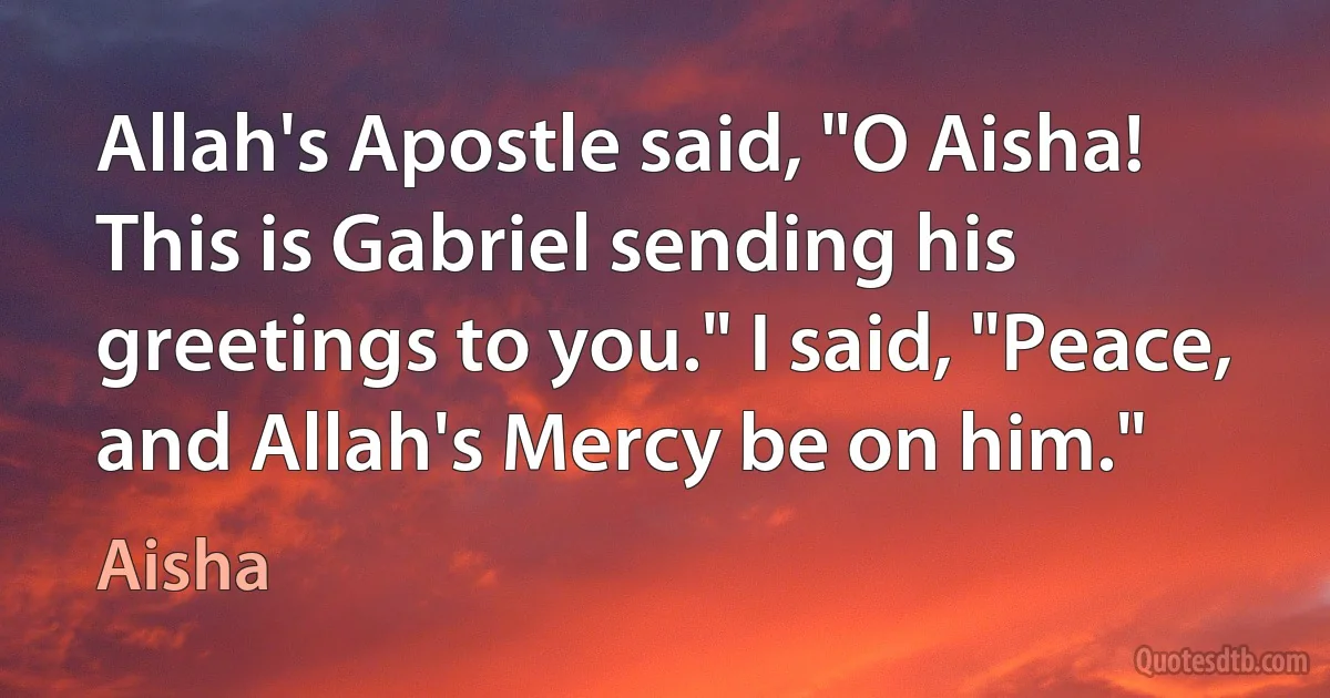 Allah's Apostle said, "O Aisha! This is Gabriel sending his greetings to you." I said, "Peace, and Allah's Mercy be on him." (Aisha)