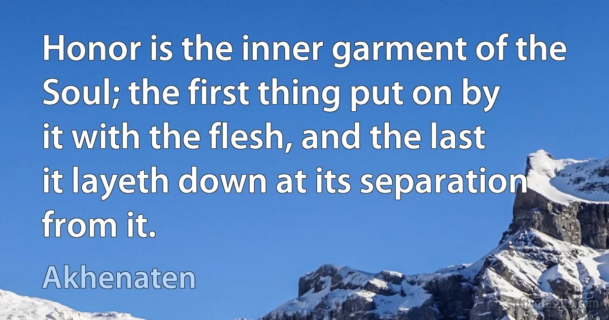 Honor is the inner garment of the Soul; the first thing put on by it with the flesh, and the last it layeth down at its separation from it. (Akhenaten)