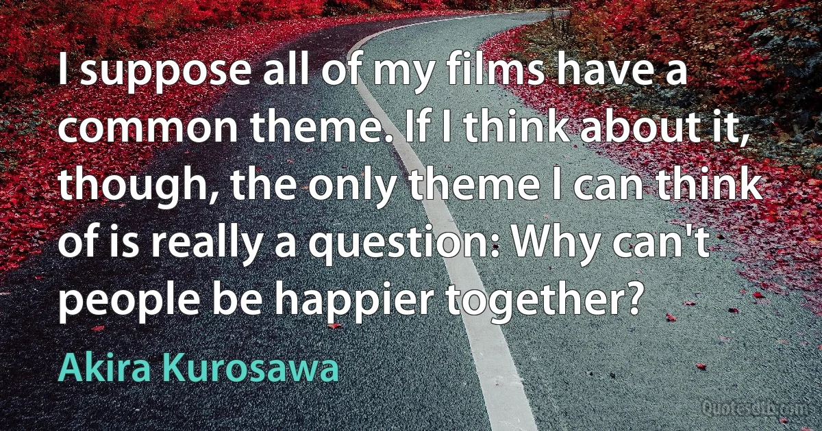 I suppose all of my films have a common theme. If I think about it, though, the only theme I can think of is really a question: Why can't people be happier together? (Akira Kurosawa)