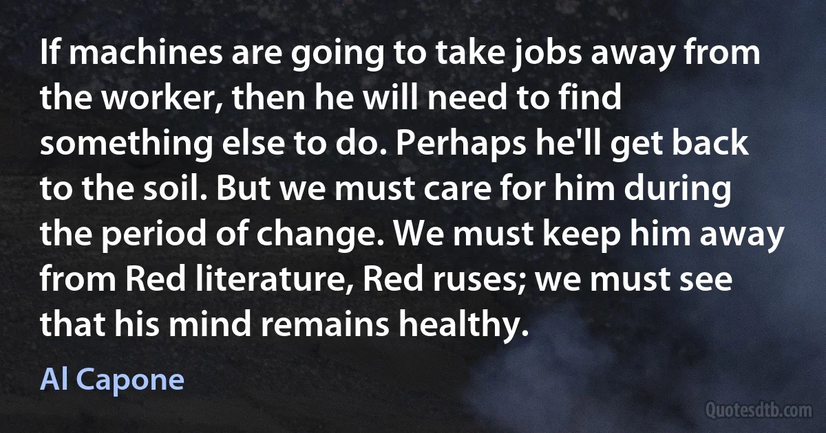 If machines are going to take jobs away from the worker, then he will need to find something else to do. Perhaps he'll get back to the soil. But we must care for him during the period of change. We must keep him away from Red literature, Red ruses; we must see that his mind remains healthy. (Al Capone)