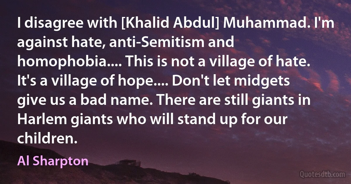 I disagree with [Khalid Abdul] Muhammad. I'm against hate, anti-Semitism and homophobia.... This is not a village of hate. It's a village of hope.... Don't let midgets give us a bad name. There are still giants in Harlem giants who will stand up for our children. (Al Sharpton)