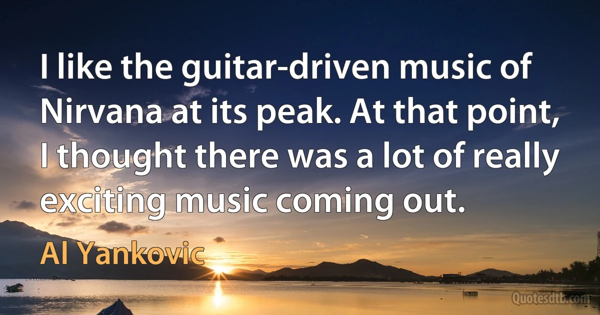 I like the guitar-driven music of Nirvana at its peak. At that point, I thought there was a lot of really exciting music coming out. (Al Yankovic)